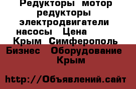 Редукторы, мотор-редукторы, электродвигатели, насосы › Цена ­ 100 - Крым, Симферополь Бизнес » Оборудование   . Крым